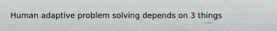 Human adaptive problem solving depends on 3 things
