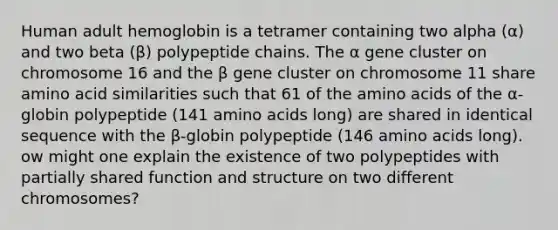 Human adult hemoglobin is a tetramer containing two alpha (α) and two beta (β) polypeptide chains. The α gene cluster on chromosome 16 and the β gene cluster on chromosome 11 share amino acid similarities such that 61 of the <a href='https://www.questionai.com/knowledge/k9gb720LCl-amino-acids' class='anchor-knowledge'>amino acids</a> of the α-globin polypeptide (141 amino acids long) are shared in identical sequence with the β-globin polypeptide (146 amino acids long). ow might one explain the existence of two polypeptides with partially shared function and structure on two different chromosomes?