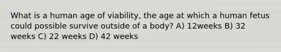 What is a human age of viability, the age at which a human fetus could possible survive outside of a body? A) 12weeks B) 32 weeks C) 22 weeks D) 42 weeks