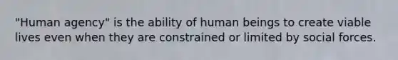 "Human agency" is the ability of human beings to create viable lives even when they are constrained or limited by social forces.