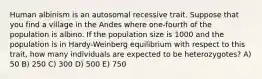 Human albinism is an autosomal recessive trait. Suppose that you find a village in the Andes where one-fourth of the population is albino. If the population size is 1000 and the population is in Hardy-Weinberg equilibrium with respect to this trait, how many individuals are expected to be heterozygotes? A) 50 B) 250 C) 300 D) 500 E) 750