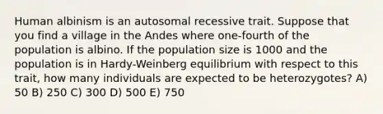 Human albinism is an autosomal recessive trait. Suppose that you find a village in the Andes where one-fourth of the population is albino. If the population size is 1000 and the population is in Hardy-Weinberg equilibrium with respect to this trait, how many individuals are expected to be heterozygotes? A) 50 B) 250 C) 300 D) 500 E) 750