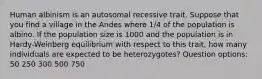 Human albinism is an autosomal recessive trait. Suppose that you find a village in the Andes where 1/4 of the population is albino. If the population size is 1000 and the population is in Hardy-Weinberg equilibrium with respect to this trait, how many individuals are expected to be heterozygotes? Question options: 50 250 300 500 750