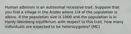 Human albinism is an autosomal recessive trait. Suppose that you find a village in the Andes where 1/4 of the population is albino. If the population size is 1000 and the population is in Hardy-Weinberg equilibrium with respect to this trait, how many individuals are expected to be heterozygotes? (MC)