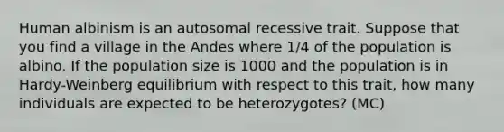 Human albinism is an autosomal recessive trait. Suppose that you find a village in the Andes where 1/4 of the population is albino. If the population size is 1000 and the population is in Hardy-Weinberg equilibrium with respect to this trait, how many individuals are expected to be heterozygotes? (MC)