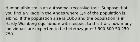 Human albinism is an autosomal recessive trait. Suppose that you find a village in the Andes where 1/4 of the population is albino. If the population size is 1000 and the population is in Hardy-Weinberg equilibrium with respect to this trait, how many individuals are expected to be heterozygotes? 500 300 50 250 750