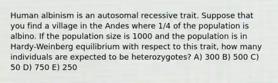 Human albinism is an autosomal recessive trait. Suppose that you find a village in the Andes where 1/4 of the population is albino. If the population size is 1000 and the population is in Hardy-Weinberg equilibrium with respect to this trait, how many individuals are expected to be heterozygotes? A) 300 B) 500 C) 50 D) 750 E) 250