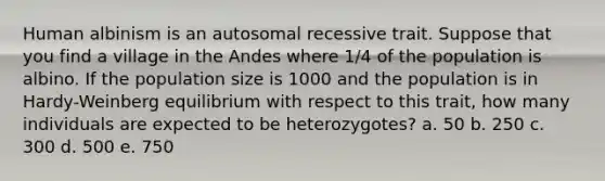 Human albinism is an autosomal recessive trait. Suppose that you find a village in the Andes where 1/4 of the population is albino. If the population size is 1000 and the population is in Hardy-Weinberg equilibrium with respect to this trait, how many individuals are expected to be heterozygotes? a. 50 b. 250 c. 300 d. 500 e. 750