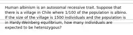 Human albinism is an autosomal recessive trait. Suppose that there is a village in Chile where 1/100 of the population is albino. If the size of the village is 1500 individuals and the population is in Hardy-Weinberg equilibrium, how many individuals are expected to be heterozygous?