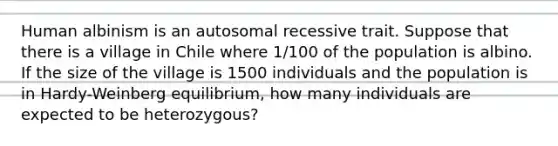 Human albinism is an autosomal recessive trait. Suppose that there is a village in Chile where 1/100 of the population is albino. If the size of the village is 1500 individuals and the population is in Hardy-Weinberg equilibrium, how many individuals are expected to be heterozygous?