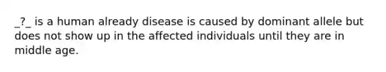 _?_ is a human already disease is caused by dominant allele but does not show up in the affected individuals until they are in middle age.