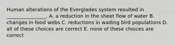 Human alterations of the Everglades system resulted in ________________. A. a reduction in the sheet flow of water B. changes in food webs C. reductions in wading bird populations D. all of these choices are correct E. none of these choices are correct