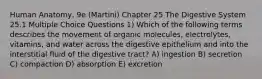 Human Anatomy, 9e (Martini) Chapter 25 The Digestive System 25.1 Multiple Choice Questions 1) Which of the following terms describes the movement of organic molecules, electrolytes, vitamins, and water across the digestive epithelium and into the interstitial fluid of the digestive tract? A) ingestion B) secretion C) compaction D) absorption E) excretion