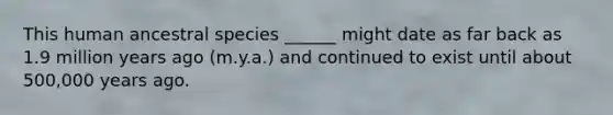 This human ancestral species ______ might date as far back as 1.9 million years ago (m.y.a.) and continued to exist until about 500,000 years ago.