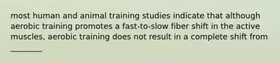 most human and animal training studies indicate that although aerobic training promotes a fast-to-slow fiber shift in the active muscles, aerobic training does not result in a complete shift from ________