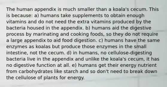 The human appendix is much smaller than a koala's cecum. This is because: a) humans take supplements to obtain enough vitamins and do not need the extra vitamins produced by the bacteria housed in the appendix. b) humans aid the digestive process by marinating and cooking foods, so they do not require a large appendix to aid food digestion. c) humans have the same enzymes as koalas but produce those enzymes in the small intestine, not the cecum. d) in humans, no cellulose-digesting bacteria live in the appendix and unlike the koala's cecum, it has no digestive function at all. e) humans get their energy nutrient from carbohydrates like starch and so don't need to break down the cellulose of plants for energy.