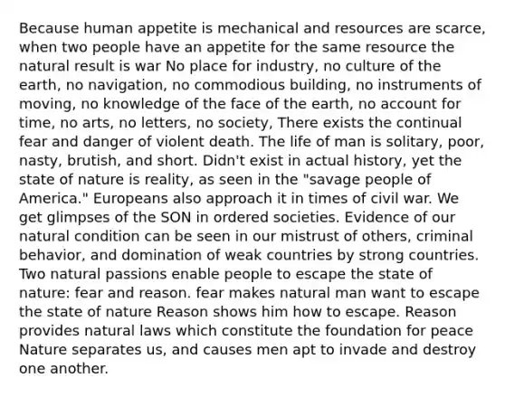 Because human appetite is mechanical and resources are scarce, when two people have an appetite for the same resource the natural result is war No place for industry, no culture of the earth, no navigation, no commodious building, no instruments of moving, no knowledge of the face of the earth, no account for time, no arts, no letters, no society, There exists the continual fear and danger of violent death. The life of man is solitary, poor, nasty, brutish, and short. Didn't exist in actual history, yet the state of nature is reality, as seen in the "savage people of America." Europeans also approach it in times of civil war. We get glimpses of the SON in ordered societies. Evidence of our natural condition can be seen in our mistrust of others, criminal behavior, and domination of weak countries by strong countries. Two natural passions enable people to escape the state of nature: fear and reason. fear makes natural man want to escape the state of nature Reason shows him how to escape. Reason provides natural laws which constitute the foundation for peace Nature separates us, and causes men apt to invade and destroy one another.