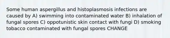 Some human aspergillus and histoplasmosis infections are caused by A) swimming into contaminated water B) inhalation of fungal spores C) oppotunistic skin contact with fungi D) smoking tobacco contaminated with fungal spores CHANGE