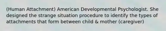 (Human Attachment) American Developmental Psychologist. She designed the strange situation procedure to identify the types of attachments that form between child & mother (caregiver)