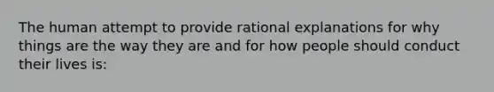 The human attempt to provide rational explanations for why things are the way they are and for how people should conduct their lives is: