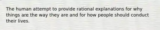 The human attempt to provide rational explanations for why things are the way they are and for how people should conduct their lives.