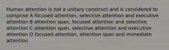 Human attention is not a unitary construct and is considered to comprise A focused attention, selective attention and executive attention B attention span, focused attention and selective attention C attention span, selective attention and executive attention D focused attention, attention span and immediate attention