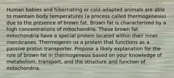 Human babies and hibernating or cold-adapted animals are able to maintain body temperatures (a process called thermogenesis) due to the presence of brown fat. Brown fat is characterized by a high concentrations of mitochondria. These brown fat mitochondria have a special protein located within their inner membranes. Thermogenin us a protein that functions as a passive proton transporter. Propose a likely explanation for the role of brown fat in thermogenesis based on your knowledge of metabolism, transport, and the structure and function of mitochondria.