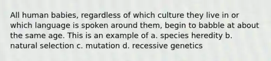 All human babies, regardless of which culture they live in or which language is spoken around them, begin to babble at about the same age. This is an example of a. species heredity b. natural selection c. mutation d. recessive genetics