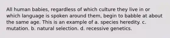 All human babies, regardless of which culture they live in or which language is spoken around them, begin to babble at about the same age. This is an example of a. species heredity. c. mutation. b. natural selection. d. recessive genetics.