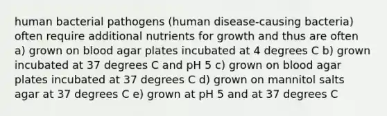 human bacterial pathogens (human disease-causing bacteria) often require additional nutrients for growth and thus are often a) grown on blood agar plates incubated at 4 degrees C b) grown incubated at 37 degrees C and pH 5 c) grown on blood agar plates incubated at 37 degrees C d) grown on mannitol salts agar at 37 degrees C e) grown at pH 5 and at 37 degrees C