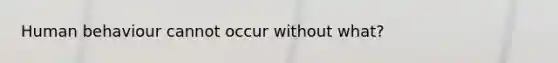 Human behaviour cannot occur without what?