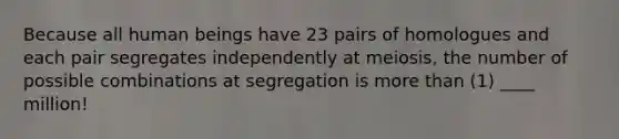 Because all human beings have 23 pairs of homologues and each pair segregates independently at meiosis, the number of possible combinations at segregation is <a href='https://www.questionai.com/knowledge/keWHlEPx42-more-than' class='anchor-knowledge'>more than</a> (1) ____ million!