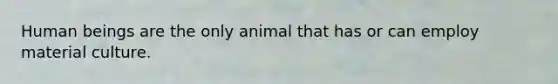 Human beings are the only animal that has or can employ material culture.