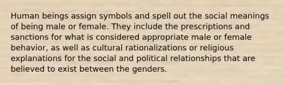 Human beings assign symbols and spell out the social meanings of being male or female. They include the prescriptions and sanctions for what is considered appropriate male or female behavior, as well as cultural rationalizations or religious explanations for the social and political relationships that are believed to exist between the genders.