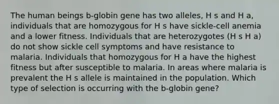 The human beings b-globin gene has two alleles, H s and H a, individuals that are homozygous for H s have sickle-cell anemia and a lower fitness. Individuals that are heterozygotes (H s H a) do not show sickle cell symptoms and have resistance to malaria. Individuals that homozygous for H a have the highest fitness but after susceptible to malaria. In areas where malaria is prevalent the H s allele is maintained in the population. Which type of selection is occurring with the b-globin gene?