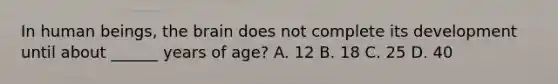 In human beings, the brain does not complete its development until about ______ years of age? A. 12 B. 18 C. 25 D. 40