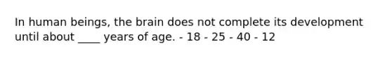 In human beings, the brain does not complete its development until about ____ years of age. - 18 - 25 - 40 - 12