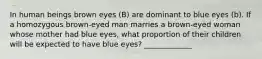 In human beings brown eyes (B) are dominant to blue eyes (b). If a homozygous brown-eyed man marries a brown-eyed woman whose mother had blue eyes, what proportion of their children will be expected to have blue eyes? _____________