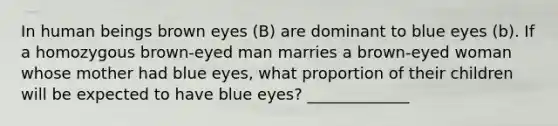 In human beings brown eyes (B) are dominant to blue eyes (b). If a homozygous brown-eyed man marries a brown-eyed woman whose mother had blue eyes, what proportion of their children will be expected to have blue eyes? _____________