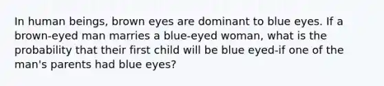 In human beings, brown eyes are dominant to blue eyes. If a brown-eyed man marries a blue-eyed woman, what is the probability that their first child will be blue eyed-if one of the man's parents had blue eyes?