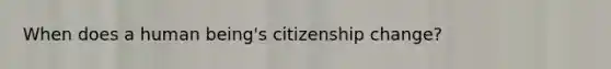 When does a human being's citizenship change?