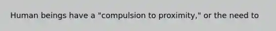 Human beings have a "compulsion to proximity," or the need to