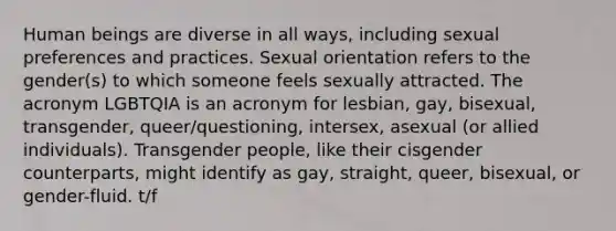 Human beings are diverse in all ways, including sexual preferences and practices. Sexual orientation refers to the gender(s) to which someone feels sexually attracted. The acronym LGBTQIA is an acronym for lesbian, gay, bisexual, transgender, queer/questioning, intersex, asexual (or allied individuals). Transgender people, like their cisgender counterparts, might identify as gay, straight, queer, bisexual, or gender-fluid. t/f