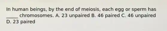 In human beings, by the end of meiosis, each egg or sperm has _____ chromosomes. A. 23 unpaired B. 46 paired C. 46 unpaired D. 23 paired