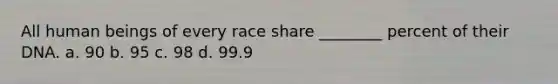 All human beings of every race share ________ percent of their DNA. a. 90 b. 95 c. 98 d. 99.9
