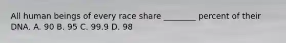 All human beings of every race share ________ percent of their DNA. A. 90 B. 95 C. 99.9 D. 98