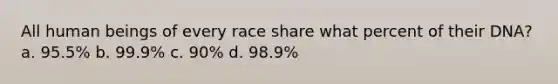 All human beings of every race share what percent of their DNA? a. 95.5% b. 99.9% c. 90% d. 98.9%