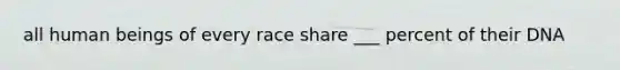 all human beings of every race share ___ percent of their DNA