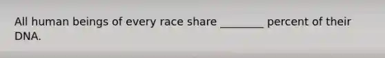 All human beings of every race share ________ percent of their DNA.