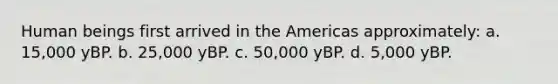 Human beings first arrived in the Americas approximately: a. 15,000 yBP. b. 25,000 yBP. c. 50,000 yBP. d. 5,000 yBP.